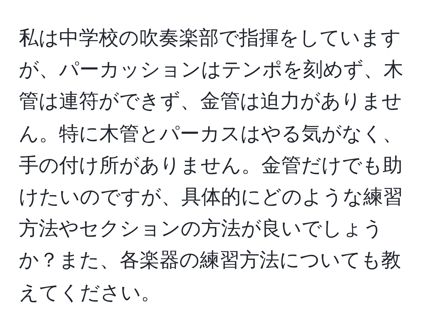 私は中学校の吹奏楽部で指揮をしていますが、パーカッションはテンポを刻めず、木管は連符ができず、金管は迫力がありません。特に木管とパーカスはやる気がなく、手の付け所がありません。金管だけでも助けたいのですが、具体的にどのような練習方法やセクションの方法が良いでしょうか？また、各楽器の練習方法についても教えてください。