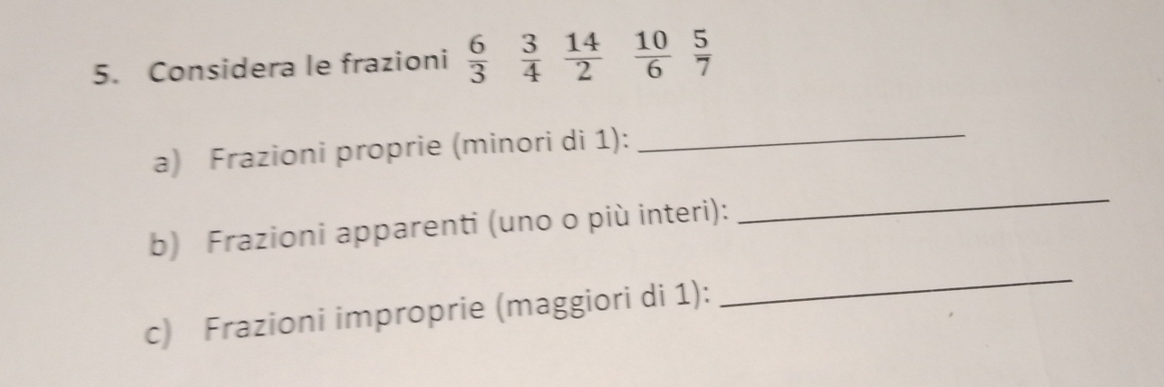 Considera le frazioni  6/3   3/4   14/2   10/6   5/7 
a) Frazioni proprie (minori di 1):_ 
b) Frazioni apparenti (uno o più interi): 
_ 
c) Frazioni improprie (maggiori di 1): 
_