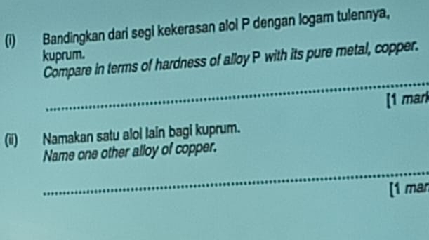 Bandingkan dari segi kekerasan aloi P dengan logam tulennya, 
kuprum. 
_ 
Compare in terms of hardness of alloy P with its pure metal, copper. 
_ 
_ 
[1 mark 
(ii) Namakan satu alol lain bagi kuprum. 
Name one other alloy of copper. 
_ 
[1 man