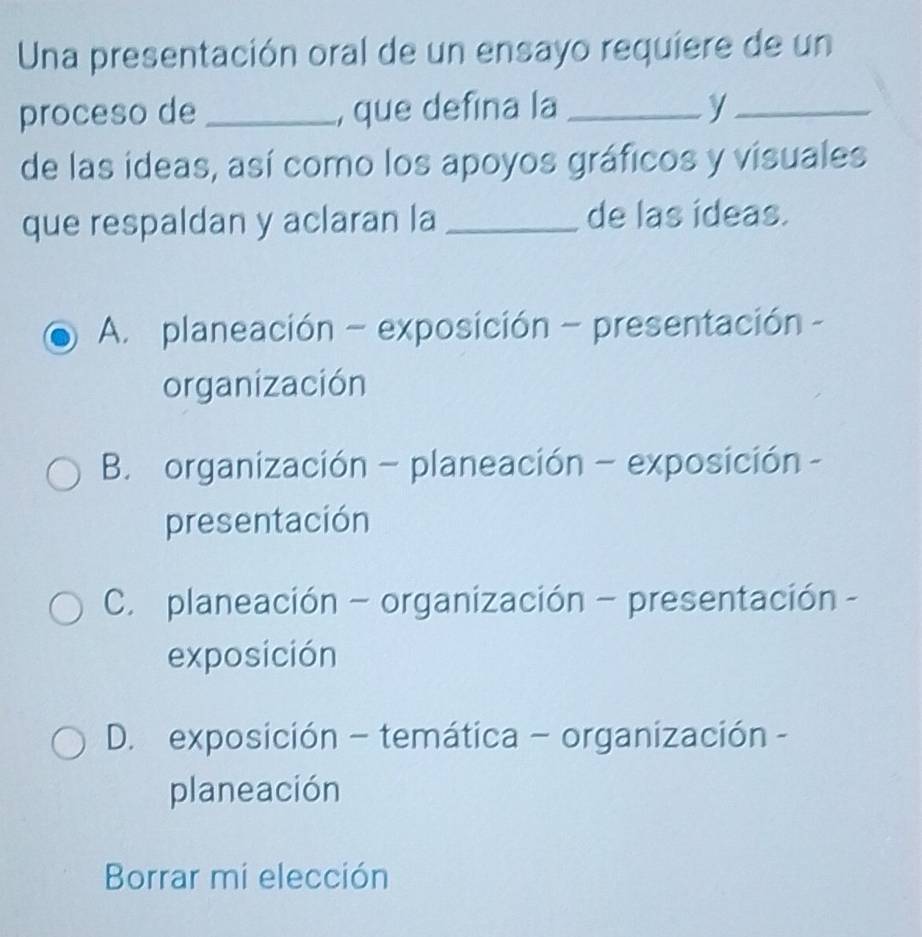 Una presentación oral de un ensayo requiere de un
proceso de _, que defina la _y_
de las ideas, así como los apoyos gráficos y visuales
que respaldan y aclaran la _de las ideas.
A. planeación - exposición - presentación -
organización
B. organización - planeación - exposición -
presentación
C. planeación - organización - presentación -
exposición
D. exposición - temática - organización -
planeación
Borrar mi elección