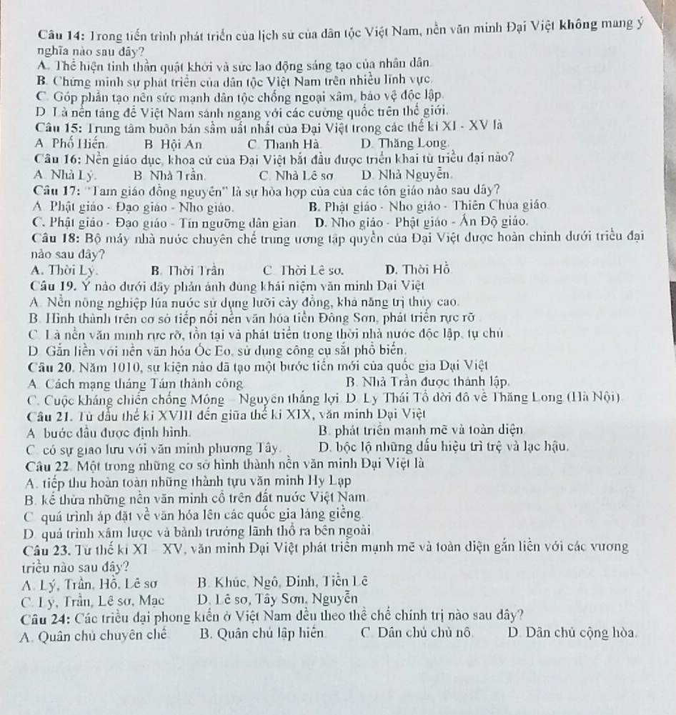 Trong tiến trình phát triển của lịch sử của dân tộc Việt Nam, nền văn minh Đại Việt không mang ý
nghĩa nào sau dây?
A. Thể hiện tinh thần quật khởi và sức lao động sáng tạo của nhân dân
B. Chứng minh sự phát triển của dân tộc Việt Nam trên nhiều lĩnh vực.
C. Góp phần tạo nền sức mạnh dân tộc chống ngoại xâm, bảo vệ độc lập
D. Là nền tăng để Việt Nam sánh ngang với các cường quốc trên thể giới.
Câu 15: Trung tâm buôn bản sầm uất nhất của Đại Việt trong các thể ki XI - XV là
A Phố Hiến B Hội An C Thanh Hà D. Thăng Long
Câu 16: Nền giáo dục, khoa cử của Đại Việt bắt đầu được triển khai từ triều đại nào?
A. Nhà Lý. B. Nhà T rần C. Nhà Lê sơ D. Nhà Nguyễn
Câu 17: ''Tam giáo đồng nguyên'' là sự hòa hợp của của các tôn giáo nào sau dây?
A Phật giáo - Đạo giáo - Nho giáo. B Phật giáo - Nho giáo - Thiên Chúa giáo
C. Phật giáo - Đạo giáo - Tín ngưỡng dân gian D. Nho giáo - Phật giáo - Ấn Độ giáo.
Câu 18: Bộ máy nhà nước chuyên chế trung ương tập quyền của Đại Việt được hoàn chinh dưới triều đại
nào sau dây?
A. Thời Ly. B Thời Trần C Thời Lê sơ. D. Thời Hồ
Câu 19. Y nào dưới dây phản ảnh đúng khải niệm văn minh Đại Việt
A. Nền nông nghiệp lúa nuớc sử dụng lưỡi cảy đồng, khả năng trị thủy cao.
B. Hình thành trên cơ sở tiếp nổi nền văn hóa tiền Đông Sơn, phát triển rực rỡ
C. Là nền văn minh rực rỡ, tồn tại và phát triển trong thời nhà nước độc lập, tự chủ
D. Gắn liền với nền văn hóa Ốc Eo, sử dụng công cụ sắt phổ biển.
Câu 20. Năm 1010, sự kiện nào đã tạo một bước tiền mới của quốc gia Dại Việt
A. Cách mạng tháng Tám thành công B. Nhà Trần được thành lập,
C. Cuộc kháng chiến chống Móng - Nguyên thắng lợi D. Ly Thái Tổ dời đồ về Thăng Long (Hà Nội)
Câu 21. Từ đầu thể ki XVIII đến giữa thể ki XIX, văn minh Dại Việt
A bước đầu được định hình. B. phát triển mạnh mẽ và toàn diện
C. có sự giao lưu với văn minh phương Tây D. bộc lộ những đấu hiệu trì trệ và lạc hậu.
Câu 22. Một trong những cơ sở hình thành nền văn minh Đại Việt là
A. tiếp thu hoàn toàn những thành tựu văn minh Hy Lạp
B. kể thừa những nền văn minh cổ trên đất nuớc Việt Nam
C quá trình áp đặt về văn hóa lên các quốc gia láng giềng
D. quả trình xâm lược và bành trưởng lãnh thổ ra bên ngoài
Câu 23. Từ thế ki XI  - XV, văn minh Đại Việt phát triển mạnh mẽ và toàn diện gắn liễn với các vương
triều nào sau đây?
A. Lý, Trần, Hồ, Lê sơ B. Khúc, Ngô, Đinh, Tiền Lê
C. Ly, Trần, Lê sơ, Mạc D. Lê sơ, Tây Sơn, Nguyễn
Câu 24: Các triều đại phong kiển ở Việt Nam đều theo thể chế chính trị nào sau dây?
A. Quân chủ chuyên chế B. Quân chú lập hiến C. Dân chủ chủ nô D. Dân chủ cộng hòa