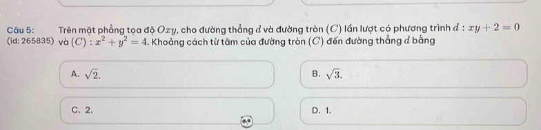 Trên mặt phẳng tọa độ Oxy, cho đường thẳng d và đường tròn (C) lần lượt có phương trình đ : xy+2=0
( id: 265835) và (C) : ):x^2+y^2=4. Khoảng cách từ tâm của đường tròn (C) đến đường thẳng ở bằng
A. sqrt(2). B. sqrt(3).
C. 2. D. 1.