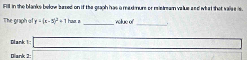 Fill in the blanks below based on if the graph has a maximum or minimum value and what that value is. 
The graph of y=(x-5)^2+1 has a _value of 
_ 
Blank 1: □ 
Blank 2: overline □  
□