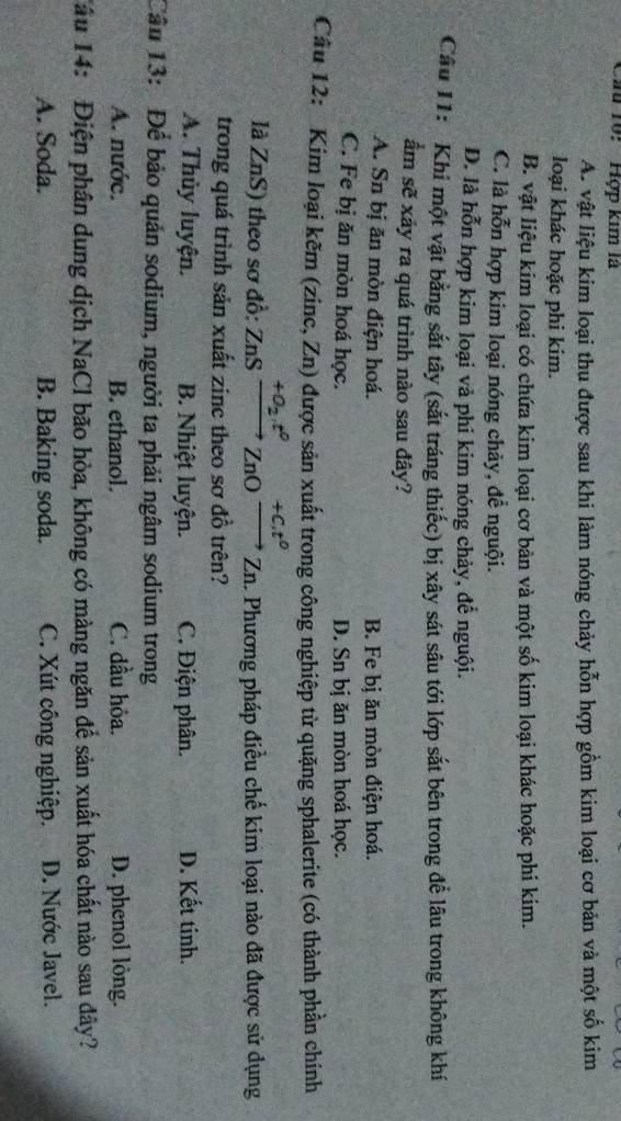 Cu 10: ' Hợp kim là
A. vật liệu kim loại thu được sau khi làm nóng chảy hỗn hợp gồm kim loại cơ bản và một số kim
loại khác hoặc phi kim.
B. vật liệu kim loại có chứa kim loại cơ bản và một số kim loại khác hoặc phi kim.
C. là hỗn hợp kim loại nóng chảy, để nguội.
D. là hỗn hợp kim loại và phi kim nóng chảy, để nguội.
Câu 11: Khi một vật bằng sắt tây (sắt tráng thiếc) bị xây sát sâu tới lớp sắt bên trong để lâu trong không khí
ẩm sẽ xảy ra quá trình nào sau đây?
A. Sn bị ăn mòn điện hoá. B. Fe bị ăn mòn điện hoá.
C. Fe bị ăn mòn hoá học. D. Sn bị ăn mòn hoá học.
Câu 12: Kim loại kẽm (zinc, Zn) được sản xuất trong công nghiệp từ quặng sphalerite (có thành phần chính
+o_2, t^0 +C.t^0
là ZnS) theo sơ đồ: ZnS ZnO Zn 1. Phương pháp điều chế kim loại nào đã được sử dụng
trong quá trình sản xuất zinc theo sơ đồ trên?
A. Thủy luyện. B. Nhiệt luyện. C. Điện phân. D. Kết tinh.
Câu 13: Để bảo quản sodium, người ta phải ngâm sodium trong
A. nước. B. ethanol. C. dầu hỏa. D. phenol lông.
Tâu 14: Điện phân dung dịch NaCl bão hòa, không có màng ngăn đế sản xuất hóa chất nào sau dây?
A. Soda. B. Baking soda. C. Xút công nghiệp. D. Nước Javel.