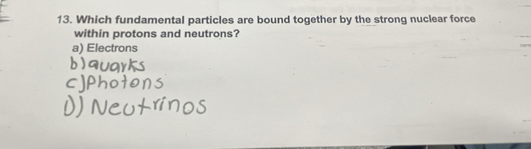 Which fundamental particles are bound together by the strong nuclear force
within protons and neutrons?
a) Electrons