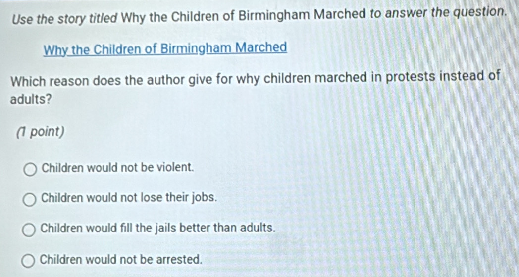 Use the story titled Why the Children of Birmingham Marched to answer the question.
Why the Children of Birmingham Marched
Which reason does the author give for why children marched in protests instead of
adults?
(1 point)
Children would not be violent.
Children would not lose their jobs.
Children would fill the jails better than adults.
Children would not be arrested.