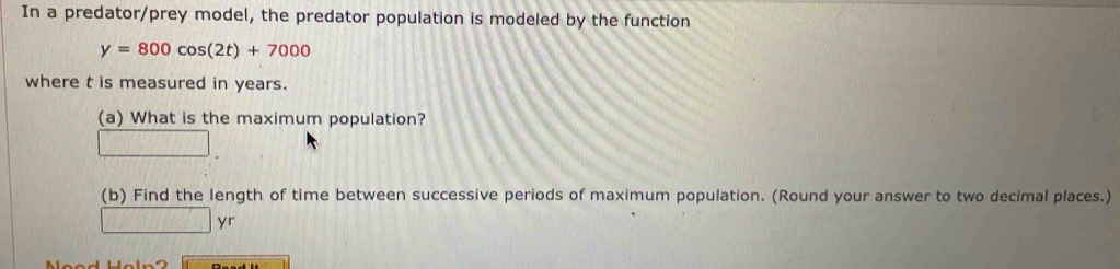 In a predator/prey model, the predator population is modeled by the function
y=800cos (2t)+7000
where t is measured in years. 
(a) What is the maximum population? 
(b) Find the length of time between successive periods of maximum population. (Round your answer to two decimal places.) 
_ y