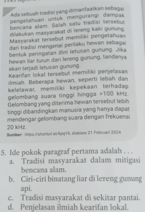 Ada sebuah tradisi yang dimanfaatkan sebagai
pengetahuan untuk mengurangi dampak
bencana alam. Salah satu tradisi tersebut
dilakukan masyarakat di lereng kaki gunung.
Masyarakat tersebut memiliki pengetahuan
dari tradisi mengenai perilaku hewan sebagai
bentuk peringatan dini letusan gunung. Jika
hewan liar turun dari lereng gunung, tandanya
akan terjadi letusan gunung.
Kearifan lokal tersebut memiliki penjelasan
ilmiah. Beberapa hewan, seperti lebah dan
kelelawar, memiliki kepekaan terhadap
gelombang suara tinggi hingga 100 kHz.
Gelombang yang diterima hewan tersebut lebih
tinggi dibandingkan manusia yang hanya dapat
mendengar gelombang suara dengan frekuensi
20 kHz.
Sumber: https://shorturl.at/kpqY6, diakses 21 Februari 2024
5. Ide pokok paragraf pertama adalah . . .
a. Tradisi masyarakat dalam mitigasi
bencana alam.
b. Ciri-ciri binatang liar di lereng gunung
api.
c. Tradisi masyarakat di sekitar pantai.
d. Penjelasan ilmiah kearifan lokal.