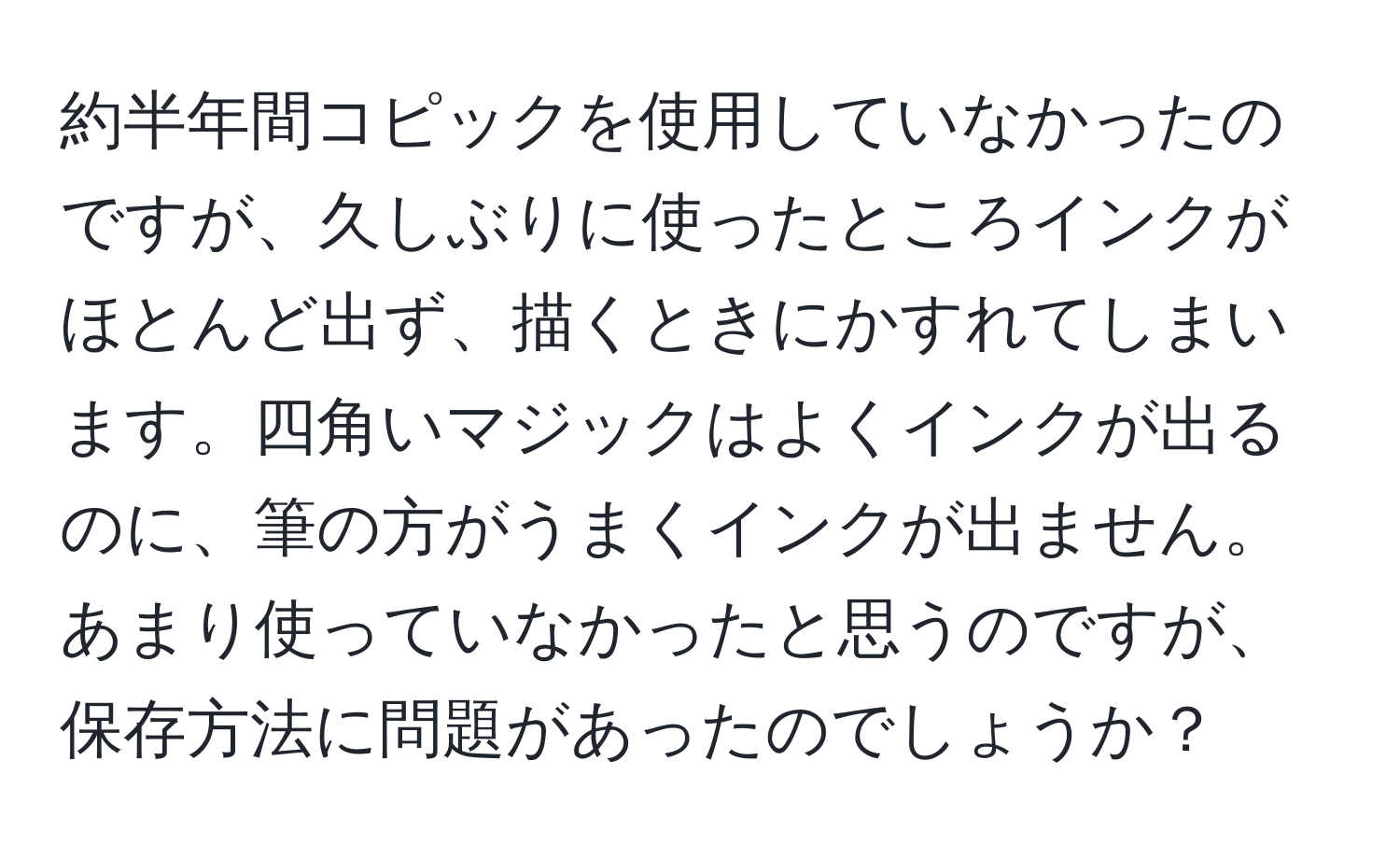 約半年間コピックを使用していなかったのですが、久しぶりに使ったところインクがほとんど出ず、描くときにかすれてしまいます。四角いマジックはよくインクが出るのに、筆の方がうまくインクが出ません。あまり使っていなかったと思うのですが、保存方法に問題があったのでしょうか？