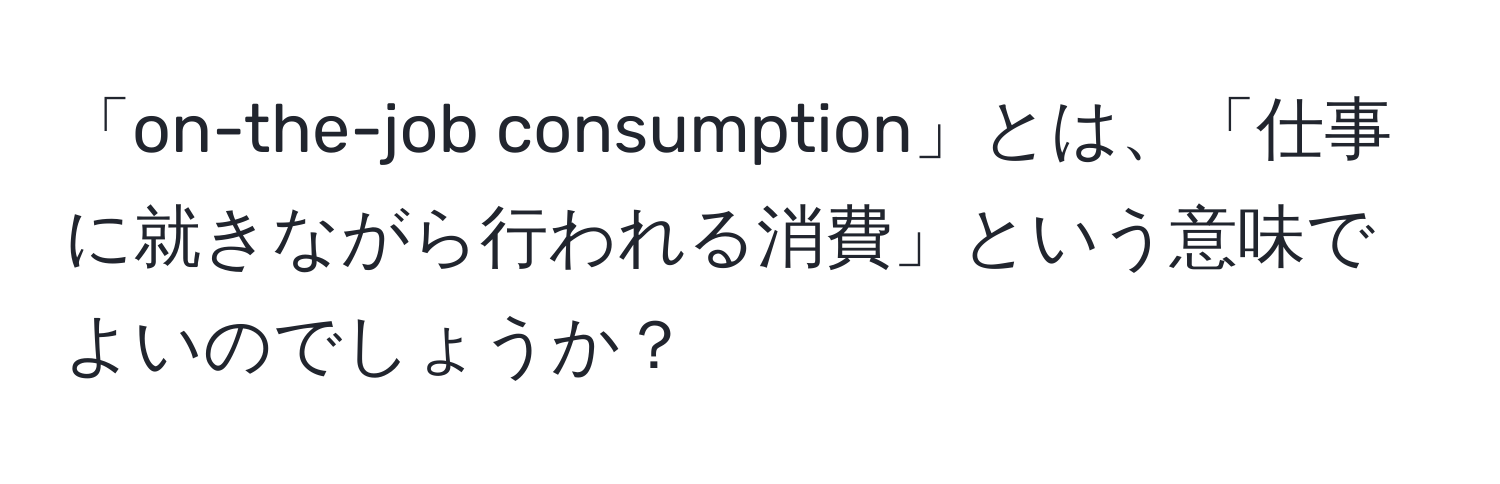 「on-the-job consumption」とは、「仕事に就きながら行われる消費」という意味でよいのでしょうか？