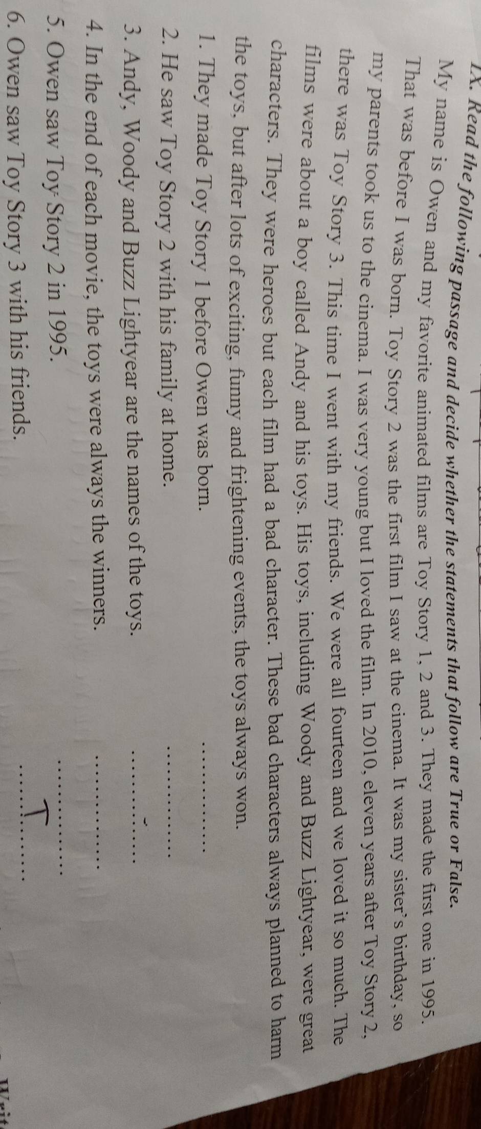 Read the following passage and decide whether the statements that follow are True or False. 
My name is Owen and my favorite animated films are Toy Story 1, 2 and 3. They made the first one in 1995. 
That was before I was born. Toy Story 2 was the first film I saw at the cinema. It was my sister's birthday, so 
my parents took us to the cinema. I was very young but I loved the film. In 2010, eleven years after Toy Story 2. 
there was Toy Story 3. This time I went with my friends. We were all fourteen and we loved it so much. The 
films were about a boy called Andy and his toys. His toys, including Woody and Buzz Lightyear, were great 
characters. They were heroes but each film had a bad character. These bad characters always planned to harm 
the toys, but after lots of exciting, funny and frightening events, the toys always won. 
1. They made Toy Story 1 before Owen was born. 
_ 
2. He saw Toy Story 2 with his family at home. 
_ 
3. Andy, Woody and Buzz Lightyear are the names of the toys. 
_ 
4. In the end of each movie, the toys were always the winners. 
_ 
5. Owen saw Toy Story 2 in 1995. 
_ 
6. Owen saw Toy Story 3 with his friends. 
_