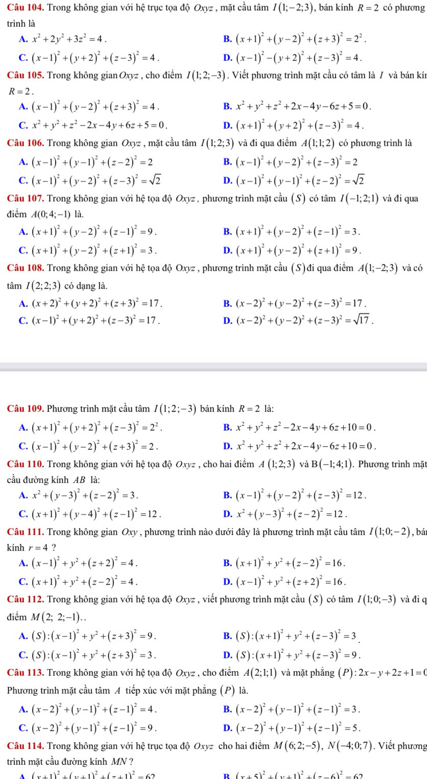 Trong không gian với hệ trục tọa độ Oxyz , mặt cầu tâm I(1;-2;3) , bán kính R=2 có phương
trình là
A. x^2+2y^2+3z^2=4. B. (x+1)^2+(y-2)^2+(z+3)^2=2^2.
C. (x-1)^2+(y+2)^2+(z-3)^2=4. D. (x-1)^2-(y+2)^2+(z-3)^2=4.
Câu 105. Trong không gian Oxyz , cho điểm I(1;2;-3). Viết phương trình mặt cầu có tâm là / và bán kín
R=2.
A. (x-1)^2+(y-2)^2+(z+3)^2=4. B. x^2+y^2+z^2+2x-4y-6z+5=0.
C. x^2+y^2+z^2-2x-4y+6z+5=0. D. (x+1)^2+(y+2)^2+(z-3)^2=4.
Câu 106. Trong không gian Oxyz , mặt cầu tâm I(1;2;3) và đi qua điểm A(1;1;2) có phương trình là
A. (x-1)^2+(y-1)^2+(z-2)^2=2 B. (x-1)^2+(y-2)^2+(z-3)^2=2
C. (x-1)^2+(y-2)^2+(z-3)^2=sqrt(2) D. (x-1)^2+(y-1)^2+(z-2)^2=sqrt(2)
Câu 107. Trong không gian với hệ tọa độ Oxyz , phương trình mặt cầu (S) có tâm I(-1;2;1) và đi qua
điểm A(0;4;-1) là.
A. (x+1)^2+(y-2)^2+(z-1)^2=9. B. (x+1)^2+(y-2)^2+(z-1)^2=3.
C. (x+1)^2+(y-2)^2+(z+1)^2=3. D. (x+1)^2+(y-2)^2+(z+1)^2=9.
Câu 108. Trong không gian với hệ tọa độ Oxyz , phương trình mặt cầu (S)đi qua điểm A(1;-2;3) và có
tâm I(2;2;3) có dạng là.
A. (x+2)^2+(y+2)^2+(z+3)^2=17. B. (x-2)^2+(y-2)^2+(z-3)^2=17.
C. (x-1)^2+(y+2)^2+(z-3)^2=17. D. (x-2)^2+(y-2)^2+(z-3)^2=sqrt(17).
Câu 109. Phương trình mặt cầu tâm I(1;2;-3) bán kính R=2 là:
A. (x+1)^2+(y+2)^2+(z-3)^2=2^2. B. x^2+y^2+z^2-2x-4y+6z+10=0.
C. (x-1)^2+(y-2)^2+(z+3)^2=2. D. x^2+y^2+z^2+2x-4y-6z+10=0.
Câu 110. Trong không gian với hệ tọa độ Oxyz , cho hai điểm A(1;2;3) và B(-1;4;1). Phương trình mặt
cầu đường kính AB là:
A. x^2+(y-3)^2+(z-2)^2=3. B. (x-1)^2+(y-2)^2+(z-3)^2=12.
C. (x+1)^2+(y-4)^2+(z-1)^2=12. D. x^2+(y-3)^2+(z-2)^2=12.
Câu 111. Trong không gian Oxy , phương trình nào dưới đây là phương trình mặt cầu tâm I(1;0;-2) , bá
kính r=4 ?
A. (x-1)^2+y^2+(z+2)^2=4. B. (x+1)^2+y^2+(z-2)^2=16.
C. (x+1)^2+y^2+(z-2)^2=4. (x-1)^2+y^2+(z+2)^2=16.
D.
Câu 112. Trong không gian với hệ tọa độ Oxyz , viết phương trình mặt cầu (S) có tâm I(1;0;-3) và đi q
điểm M(2;2;-1)..
A. (S):(x-1)^2+y^2+(z+3)^2=9. B. (S):(x+1)^2+y^2+(z-3)^2=3_ .
C. (S):(x-1)^2+y^2+(z+3)^2=3. D. (S):(x+1)^2+y^2+(z-3)^2=9.
Câu 113. Trong không gian với hệ tọa độ Oxyz , cho điểm A(2;1;1) và mặt phẳng (P):2x-y+2z+1=0
Phương trình mặt cầu tâm A tiếp xúc với mặt phẳng ; (P) là.
A. (x-2)^2+(y-1)^2+(z-1)^2=4. B. (x-2)^2+(y-1)^2+(z-1)^2=3.
C. (x-2)^2+(y-1)^2+(z-1)^2=9. D. (x-2)^2+(y-1)^2+(z-1)^2=5.
Câu 114. Trong không gian với hệ trục tọa độ Oxyz cho hai điểm M(6;2;-5),N(-4;0;7). Viết phương
trình mặt cầu đường kính MN ?
(x+1)^2+(x+1)^2+(x+1)^2-62
R (x+5)^2+(y+1)^2+(7-6)^2-62