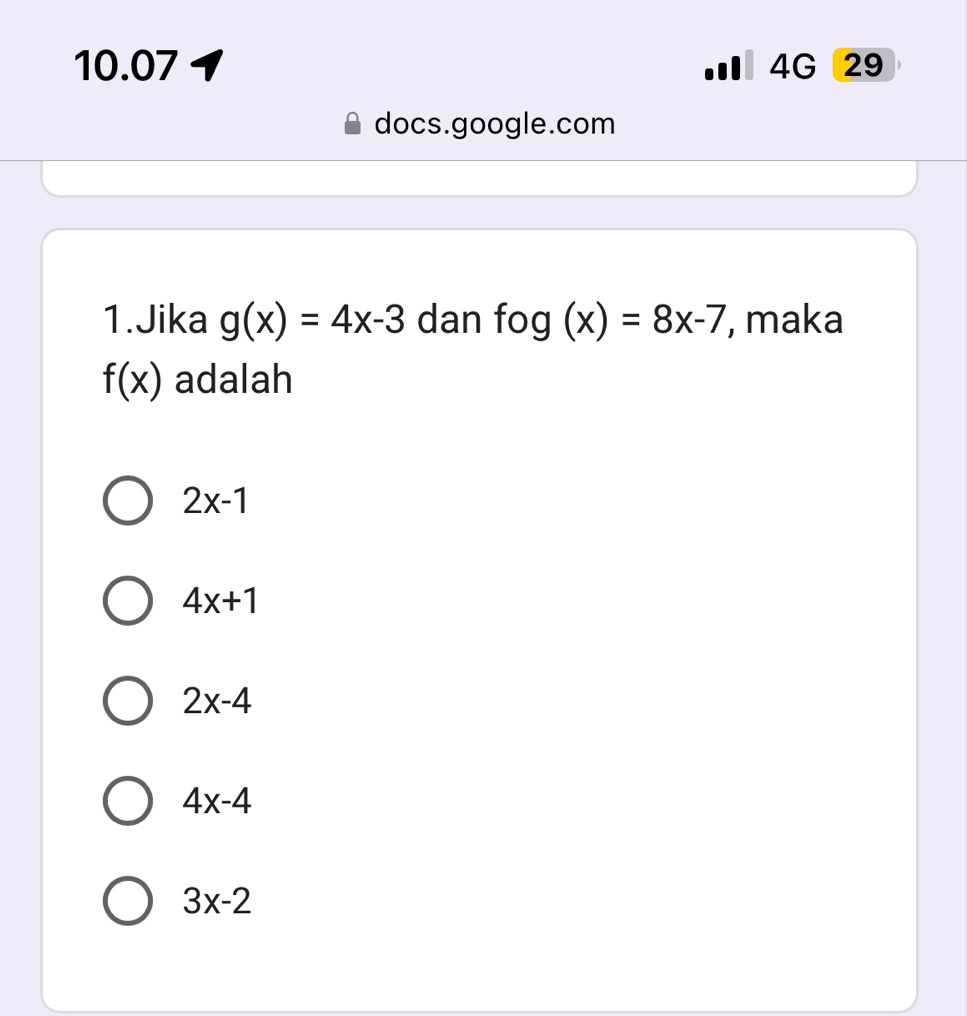 10.07 1 Ⅲ 4G 29
docs.google.com
1.Jika g(x)=4x-3 dan fog(x)=8x-7 , maka
f(x) adalah
2x-1
4x+1
2x-4
4x-4
3x-2