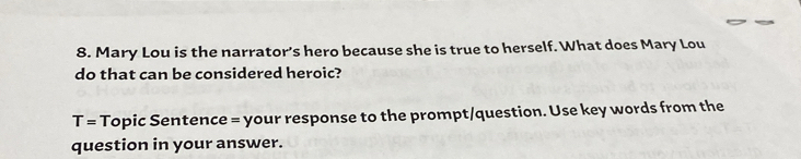 Mary Lou is the narrator’s hero because she is true to herself. What does Mary Lou 
do that can be considered heroic? 
T= Topic Sentence = your response to the prompt/question. Use key words from the 
question in your answer.