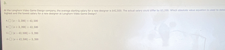 At the Longhorn Video Game Design company, the average starting salary for a new designer is $42,500. The actual salary could differ by $3,200. Which absolute value equation is used to dete
highest and the lowest salary for a new designer at Longhorn Video Game Design?
A |x-3,200|=42,500
|x+3,200|=42,500
|z-42,500|=3,200
|x+42,500|=3,200