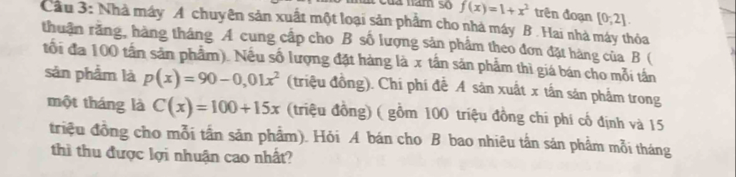 a nam s f(x)=1+x^2 trên đoạn [0;2]. 
Cầu 3: Nhà máy A chuyên sản xuất một loại sản phẩm cho nhà máy B . Hai nhà máy thỏa 
thuận rằng, hàng tháng A cung cấp cho B số lượng sản phẩm theo đơn đặt hàng của B ( 
tối đa 100 tần sản phẩm). Nều số lượng đặt hàng là x tần sản phẩm thì giá bán cho mỗi tần 
sản phẩm là p(x)=90-0,01x^2 (triệu đồng). Chi phí đễ A sản xuất x tần sản phẩm trong 
một tháng là C(x)=100+15x (triệu đồng) ( gồm 100 triệu đồng chi phí cổ định và 15
triệu đồng cho mỗi tần sản phẩm). Hỏi A bán cho B bao nhiêu tần sản phẩm mỗi tháng 
thì thu được lợi nhuận cao nhất?