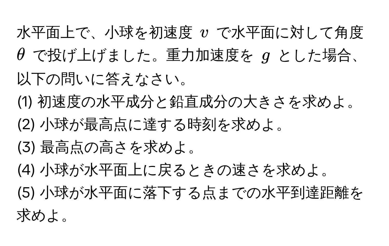 水平面上で、小球を初速度 $v$ で水平面に対して角度 $θ$ で投げ上げました。重力加速度を $g$ とした場合、以下の問いに答えなさい。  
(1) 初速度の水平成分と鉛直成分の大きさを求めよ。  
(2) 小球が最高点に達する時刻を求めよ。  
(3) 最高点の高さを求めよ。  
(4) 小球が水平面上に戻るときの速さを求めよ。  
(5) 小球が水平面に落下する点までの水平到達距離を求めよ。