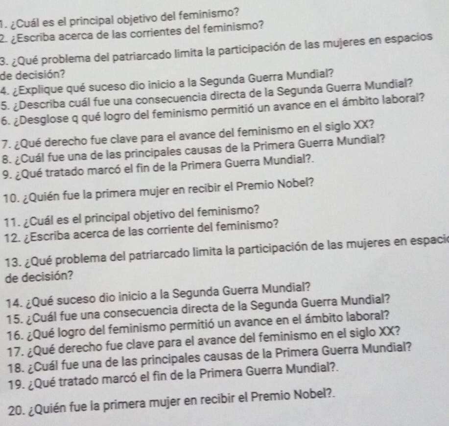 ¿Cuál es el principal objetivo del feminismo? 
2. ¿Escriba acerca de las corrientes del feminismo? 
3. ¿Qué problema del patriarcado limita la participación de las mujeres en espacios 
de decisión? 
4. ¿Explique qué suceso dio inicio a la Segunda Guerra Mundial? 
5. ¿Describa cuál fue una consecuencia directa de la Segunda Guerra Mundial? 
6. ¿Desglose q qué logro del feminismo permitió un avance en el ámbito laboral? 
7. ¿Qué derecho fue clave para el avance del feminismo en el siglo XX? 
8. ¿Cuál fue una de las principales causas de la Primera Guerra Mundial? 
9. ¿Qué tratado marcó el fin de la Primera Guerra Mundial?. 
10. ¿Quién fue la primera mujer en recibir el Premio Nobel? 
11. ¿Cuál es el principal objetivo del feminismo? 
12. ¿Escriba acerca de las corriente del feminismo? 
13. ¿Qué problema del patriarcado limita la participación de las mujeres en espació 
de decisión? 
14. ¿Qué suceso dio inicio a la Segunda Guerra Mundial? 
15. ¿Cuál fue una consecuencia directa de la Segunda Guerra Mundial? 
16. ¿Qué logro del feminismo permitió un avance en el ámbito laboral? 
17. ¿Qué derecho fue clave para el avance del feminismo en el siglo XX? 
18. ¿Cuál fue una de las principales causas de la Primera Guerra Mundial? 
19. ¿Qué tratado marcó el fin de la Primera Guerra Mundial?. 
20. ¿Quién fue la primera mujer en recibir el Premio Nobel?.