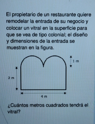 El propietario de un restaurante quiere 
remodelar la entrada de su negocio y 
colocar un vitral en la superficie para 
que se vea de tipo colonial; el diseño 
y dimensiones de la entrada se 
muestran en la figura. 
¿Cuántos metros cuadrados tendrá el 
vitral?