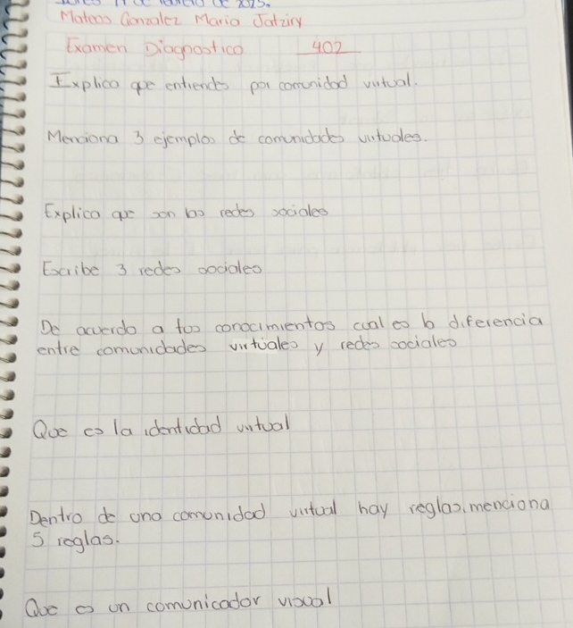 Mateos Gonzalez Mario Jatzry 
Gxomen Diagoostico 402 
Explica goe entiences por comvnidad vutual. 
Menciona 3 gemplox do comunidades vntudes. 
Explica ge son b0 redes socialee 
Escribe 3 redes godales 
De acverdo a too conocimientos cual eo b diferencia 
entre comunidades vitiales y redes sociales 
Ooe co la identidad untual 
Dentro do and comunidad vitual hay reglao, menciona 
S reglas. 
Ooc o on comunicador voool