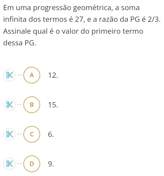 Em uma progressão geométrica, a soma
infinita dos termos é 27, e a razão da PG é 2/3.
Assinale qual é o valor do primeiro termo
dessa PG.
K A 12.
K B 15.
K C 6.
K D 9.