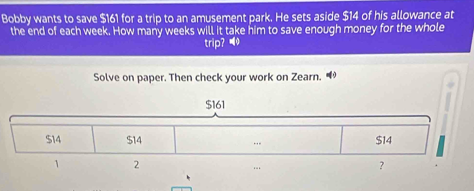 Bobby wants to save $161 for a trip to an amusement park. He sets aside $14 of his allowance at 
the end of each week. How many weeks will it take him to save enough money for the whole 
trip? ⑴ 
Solve on paper. Then check your work on Zearn. “