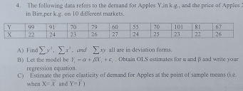 The following data refers to the demand for Apples Y,in k.g., and the price of Apples 
in Birr,per k.g. on 10 different markets. 
A) Find sumlimits y'.sumlimits x^3. and sumlimits xy all are in deviation forms. 
B) Let the model be Y_c=alpha +beta X_1+c_1. Obtain OLS estimates for α and β and write your 
regression equation 
C) Estimate the price elasticity of demand for Apples at the point of sample means (i.e. 
when X=overline X and Y=overline Y)