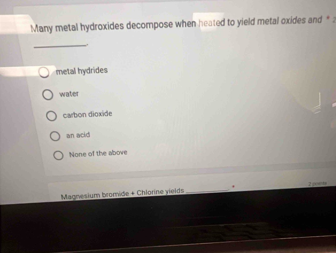 Many metal hydroxides decompose when heated to yield metal oxides and * 2
_.
metal hydrides
water
carbon dioxide
an acid
None of the above
*
Magnesium bromide + Chlorine yields _2 points