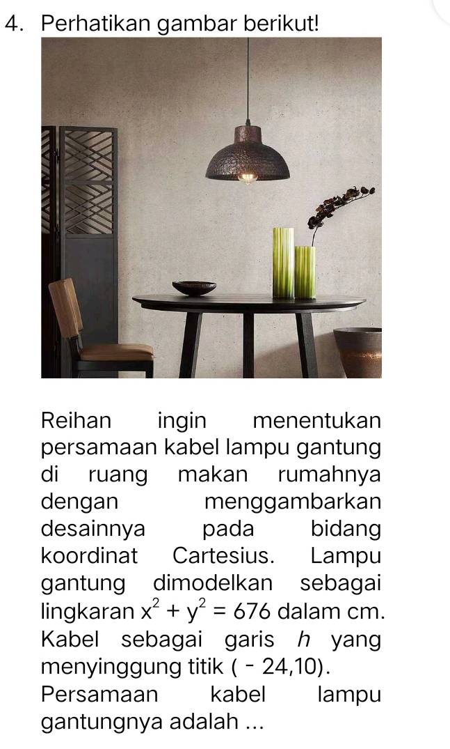 Perhatikan gambar berikut! 
Reihan ingin menentukan 
persamaan kabel lampu gantung 
di ruang makan rumahnya 
dengan menggambarkan 
desainnya pada bidang 
koordinat Cartesius. Lampu 
gantung dimodelkan sebagai 
lingkaran x^2+y^2=676 dalam cm. 
Kabel sebagai garis h yang 
menyinggung titik (-24,10). 
Persamaan kabel lampu 
gantungnya adalah ...