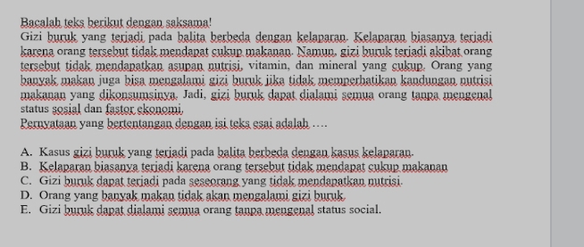 Bacalah teks berikut dengan saksama!
Gizi buruk yang teriadi pada balita berbeda dengan kelaparan. Kelaparan biasanya teriadi
karena orang tersebut tidak mendapat cukup makanan. Namun, gizi buruk teriadi akibat orang
tersebut tidak mendapatkan asupan nutrisi, vitamin, dan mineral yang cukup. Orang yang
banyak makan juga bisa mengalami gizi buruk jika tidak memperhatikan kandungan nutrisi
makanan yang dikonsumsinya. Jadi, gizi buruk dapat dialami semua orang tanpa mengenal
status sosial dan fastor ekonomi.
Pernyataan yang bertentangan dengan isi teks esai adalah ..
A. Kasus gizi buruk yang teriadi pada balita berbeda dengan kasus kelaparan.
B. Kelaparan biasanya terjadi karena orang tersebut tidak mendapat cukup makanan
C. Gizi buruk dapat terjadi pada seseorang yang tidak mendapatkan nutrisi.
D. Orang yang banyak makan tidak akan mengalami gizi buruk
E. Gizi buruk dapat dialami semua orang tanpa mengenal status social.