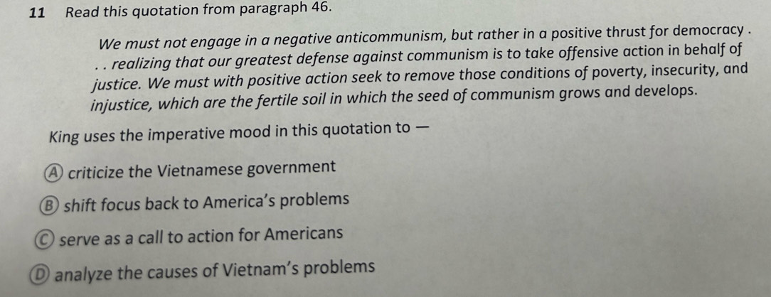 Read this quotation from paragraph 46.
We must not engage in a negative anticommunism, but rather in a positive thrust for democracy .
. . realizing that our greatest defense against communism is to take offensive action in behalf of
justice. We must with positive action seek to remove those conditions of poverty, insecurity, and
injustice, which are the fertile soil in which the seed of communism grows and develops.
King uses the imperative mood in this quotation to —
A criticize the Vietnamese government
B shift focus back to America’s problems
serve as a call to action for Americans
① analyze the causes of Vietnam’s problems