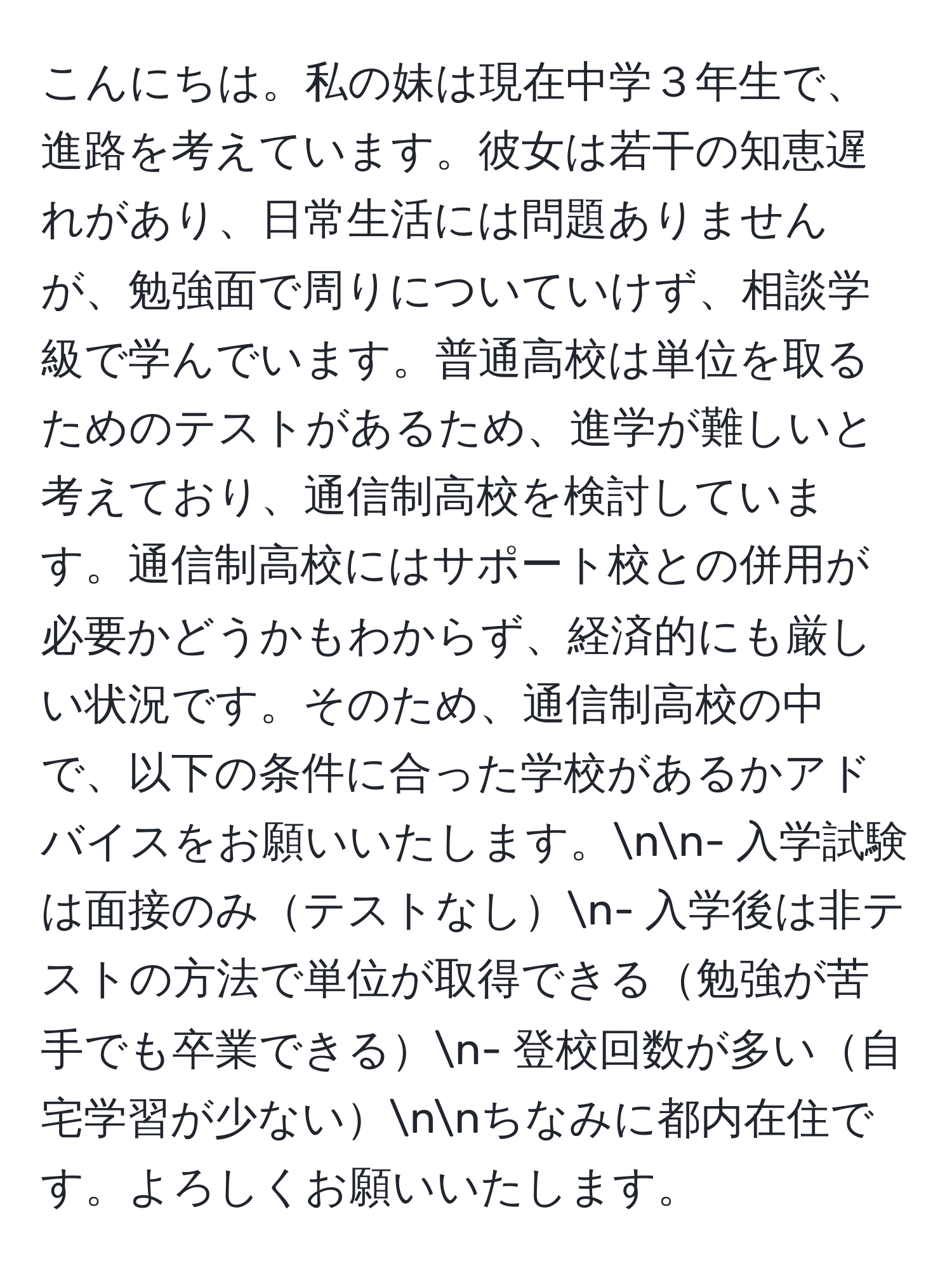 こんにちは。私の妹は現在中学３年生で、進路を考えています。彼女は若干の知恵遅れがあり、日常生活には問題ありませんが、勉強面で周りについていけず、相談学級で学んでいます。普通高校は単位を取るためのテストがあるため、進学が難しいと考えており、通信制高校を検討しています。通信制高校にはサポート校との併用が必要かどうかもわからず、経済的にも厳しい状況です。そのため、通信制高校の中で、以下の条件に合った学校があるかアドバイスをお願いいたします。nn- 入学試験は面接のみテストなしn- 入学後は非テストの方法で単位が取得できる勉強が苦手でも卒業できるn- 登校回数が多い自宅学習が少ないnnちなみに都内在住です。よろしくお願いいたします。