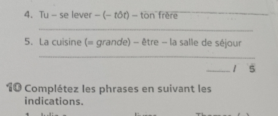 Tu - se lever -(-that Ot)- ton frère_ 
_ 
5. La cuisine (= grande) - être - la salle de séjour 
_ 
_1 5 
10 Complétez les phrases en suivant les 
indications.