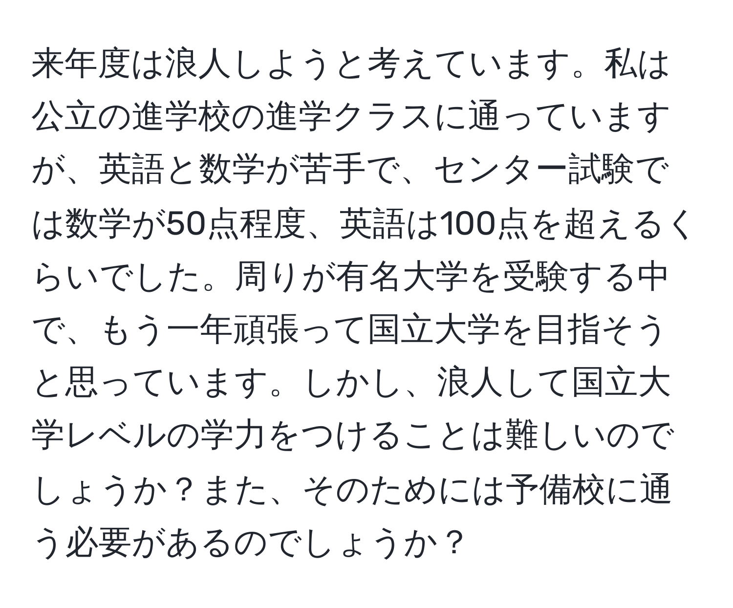 来年度は浪人しようと考えています。私は公立の進学校の進学クラスに通っていますが、英語と数学が苦手で、センター試験では数学が50点程度、英語は100点を超えるくらいでした。周りが有名大学を受験する中で、もう一年頑張って国立大学を目指そうと思っています。しかし、浪人して国立大学レベルの学力をつけることは難しいのでしょうか？また、そのためには予備校に通う必要があるのでしょうか？