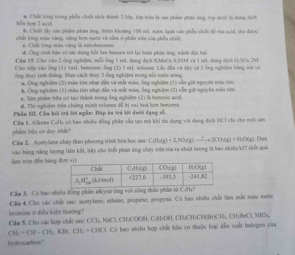 a. Chất lông trong phểu chiết tách thành 2 lớp, lớp trên là sản phẩm phản ứng, lớp dưới là dung địch
hỗn hợp 2 acid.
b. Chiết lấy sản phẩm phản ứng, thêm khoảng 100 mL nước lạnh vào phễu chiết đề rừa acid, thu được
chất lóng màu vàng, nặng hơn nước và nằm ở phần trên của phẫu chiết.
e. Chất lóng màu vàng là nitrobenzene.
d. Ông sinh hàn có tác dụng hồi lưu benzen trở lại bình phản ứng, tránh độc hại.
Câu 15. Cho vào 2 ống nghiệm, mỗi ống 1 mL dung dịch KMnO₄ 0,05M và 1 mL dung dịch H_2SO_42M.
Cho tiếp vào ổng (1) 1mL benzene; ống (2) 1 mL toluene. Lắc đều và đậy cả 2 ống nghiệm bằng nút có
ổng thuỷ tinh thầng. Đun cách thuỷ 2 ổng nghiệm trong nồi nước nóng.
*. Ông nghiệm (2) màu tím nhạt dần và mất màu, ống nghiệm (1) vẫn giữ nguyên màu tím.
b. Ông nghiệm (1) màu tím nhạt dần và mất màu, ống nghiệm (2) vẫn giữ nguyên màu tím.
e. Sản phẩm hữu cơ tạo thành trong ổng nghiệm (2) là benzoic acid.
d. Thí nghiệm trên chứng minh toluene dễ bị oxi hoá hơn benzene.
Phần III. Câu hồi trả lời ngắn: Đáp án trả lời dưới dạng số.
Câu 1. Alkene C₄H₈ có bao nhiêu đồng phân cấu tạo mà khi tác dụng với dung dịch HCl chỉ cho một sản
phẩm hữu cơ duy nhất?
Câu 2. Acetylene cháy theo phương trình hóa học sau: C_2H_2(g)+2,5O_2(g)to 2CO_2(g)+H_2O(g). Dựa
vào bảng năng lượng liên kết, hãy cho biết phản ứng cháy trên tỏa ra nhiệt lượng là bao nhiêu kJ? (kết quả
làm tròn đến hàng
Câu 3. Có bao nhiêu đồng phân alkyne ứng với công thức phân tử C_5H_8
Câu 4. Cho các chất sau: acetylene, ethane, propene, propyne. Có bao nhiêu chất làm mắt màu nước
bromine ở điều kiện thường?
Câu 5. Cho các hợp chất sau: CCl₄, NaCl, CH_3COOH,C_2H_5OH,CH_3CH_2CH(Br)CH_3,CH_2BrCl,HIO_4,
CH_2=CH-CH_3 KB r. CH_2=CHCl. Có bao nhiêu hợp chất hữu cơ thuộc loại dẫn xuất halogen của
hydrocarbon?