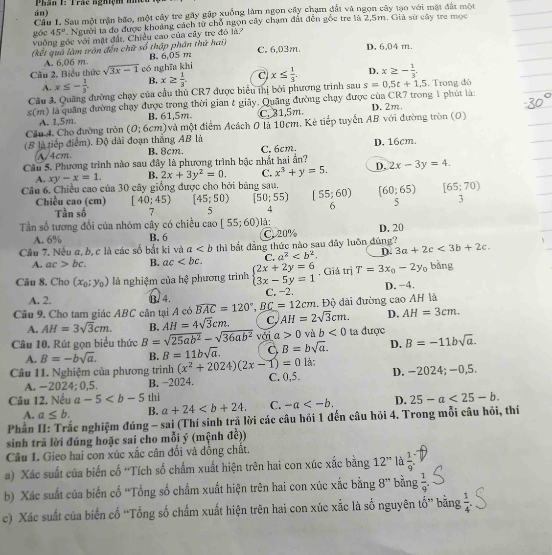 Phần 1: Trắc nghiệm n
án)
Câu 1. Sau một trận bão, một cây tre gãy gập xuống làm ngọn cây chạm đất và ngọn cây tạo với mặt đất một
góc 45^o. Người ta đo được khoảng cách từ chỗ ngọn cây chạm đất đến gốc tre là 2,5m. Giả sử cây tre mọc
vuông góc với mặt đất. Chiều cao của cây tre đó là?
(kết quả làm tròn đến chữ số thập phân thứ hai) C. 6,03m. D. 6,04 m.
A. 6,06 m. B. 6,05 m
Câu 2. Biểu thức sqrt(3x-1) có nghĩa khi
D. x≥ - 1/3 .
B.
A. x≤ - 1/3 . x≥  1/3 .
C x≤  1/3 .
Cầu 3. Quãng đường chạy của cầu thủ CR7 được biểu thị bởi phương trình sau s=0,5t+1,5. Trong đó
s(m) là quãng đường chạy được trong thời gian t giây. Quãng đường chạy được của CR7 trong 1 phút là:
D. 2m.
A. 1,5m. B. 61,5m. C. 31,5m.
Câu 4. Cho đường tròn (O; 6cm)và một điểm Acách O là 10cm. Kẻ tiếp tuyến AB với đường tròn (O)
(B là tiếp điểm). Độ dài đoạn thắng AB là
A. 4cm. B. 8cm. C. 6cm. D. 16cm.
Câu 5. Phương trình nào sau đây là phương trình bậc nhất hai ần?
A. xy-x=1. B. 2x+3y^2=0. C. x^3+y=5. D. 2x-3y=4.
Câu 6. Chiều cao của 30 cây giống được cho bởi bảng sau.
Chiều cao (cm) [40;45) [45;50) [50;55) [55;60) [60;65) [65;70)
Tần số 7 5 4
6
5
3
Tần số tương đối của nhóm cây có chiều cao [55;60) là:
A. 6% B. 6 C. 20% D. 20
Cầu 7. Nếu a, b,c là các số bất kì và a thì bất đẳng thức nào sau đây luôn đúng?
C. a^2 D. 3a+2c<3b+2c.
A. ac>bc. B. ac
Câu 8. Cho (x_0;y_0) là nghiệm của hệ phương trình beginarrayl 2x+2y=6 3x-5y=1endarray.. Giá trị T=3x_0-2y_0 bǎng
A. 2. B. 4. C. −2. D. −4.
Câu 9. Cho tam giác ABC cân tại A có widehat BAC=120°,_ BC=12cm. Độ dài đường cao AH là
A. AH=3sqrt(3)cm. B. AH=4sqrt(3)cm. C AH=2sqrt(3)cm. D. AH=3cm.
Câu 10. Rút gọn biểu thức B=sqrt(25ab^2)-sqrt(36ab^2) với a>0 và b<0</tex> ta được
A. B=-bsqrt(a). B. B=11bsqrt(a). C B=bsqrt(a).
D. B=-11bsqrt(a).
là:
Câu 11. Nghiệm của phương trình (x^2+2024)(2x-1)=0 C. 0,5.
A. −2024; 0,5. B. −2024. D. -2024; −0,5.
Câu 12. Nếu a-5 thì D. 25-a<25-b.
A. a≤ b.
B. a+24 C. -a
Phần II: Trắc nghiệm đúng - sai (Thí sinh trả lời các câu hỏi 1 đến câu hỏi 4. Trong mỗi câu hỏi, thí
sinh trã lời đúng hoặc sai cho mỗi ý (mệnh đề))
Câu 1. Gieo hai con xúc xắc cân đối và đồng chất.
a) Xác suất của biến cố “Tích số chấm xuất hiện trên hai con xúc xắc bằng 12' ' là  1/9 .
b) Xác suất của biến cố “Tổng số chấm xuất hiện trên hai con xúc xắc bằng 8'' bǎng  1/9 .
c) Xác suất của biến cố “Tổng số chấm xuất hiện trên hai con xúc xắc là số nguyên that O' * bằng  1/4 .
