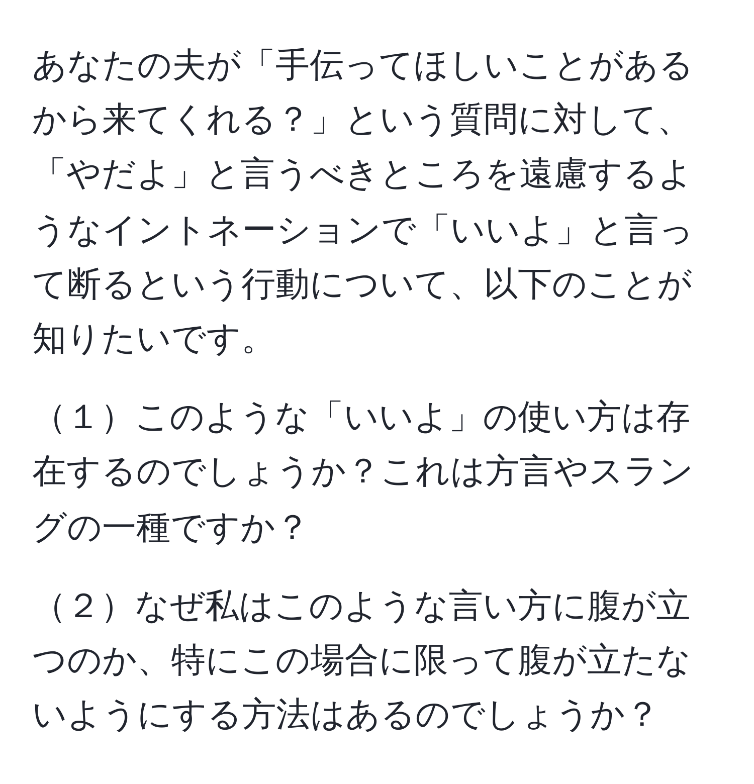 あなたの夫が「手伝ってほしいことがあるから来てくれる？」という質問に対して、「やだよ」と言うべきところを遠慮するようなイントネーションで「いいよ」と言って断るという行動について、以下のことが知りたいです。

１このような「いいよ」の使い方は存在するのでしょうか？これは方言やスラングの一種ですか？

２なぜ私はこのような言い方に腹が立つのか、特にこの場合に限って腹が立たないようにする方法はあるのでしょうか？