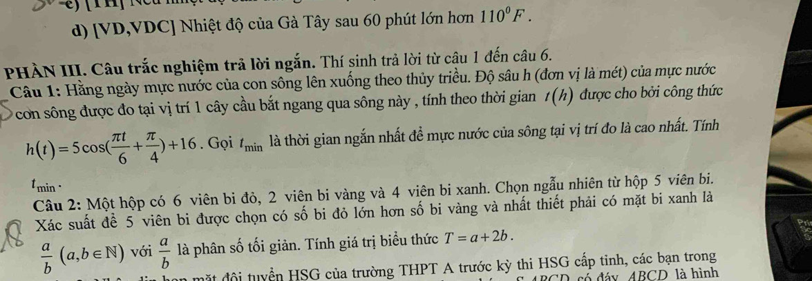 [VD,VDC] Nhiệt độ của Gà Tây sau 60 phút lớn hơn 110^0F. 
PHÀN III. Câu trắc nghiệm trả lời ngắn. Thí sinh trả lời từ câu 1 đến câu 6. 
Câu 1: Hằng ngày mực nước của con sông lên xuống theo thủy triều. Độ sâu h (đơn vị là mét) của mực nước 
con sông được đo tại vị trí 1 cây cầu bắt ngang qua sông này , tính theo thời gian 1 t(h) ) được cho bởi công thức
h(t)=5cos ( π t/6 + π /4 )+16. Gọi t_min là thời gian ngắn nhất để mực nước của sông tại vị trí đo là cao nhất. Tính 
tmin . 
Câu 2: Một hộp có 6 viên bi đỏ, 2 viên bi vàng và 4 viên bi xanh. Chọn ngẫu nhiên từ hộp 5 viên bi. 
Xác suất để 5 viên bi được chọn có số bi đỏ lớn hơn số bi vàng và nhất thiết phải có mặt bi xanh là
 a/b (a,b∈ N) với  a/b  là phân số tối giản. Tính giá trị biểu thức T=a+2b. 
đặ t đội tuyển HSG của trường THPT A trước kỳ thi HSG cấp tinh, các bạn trong 
'D có đáy ABCD là hình