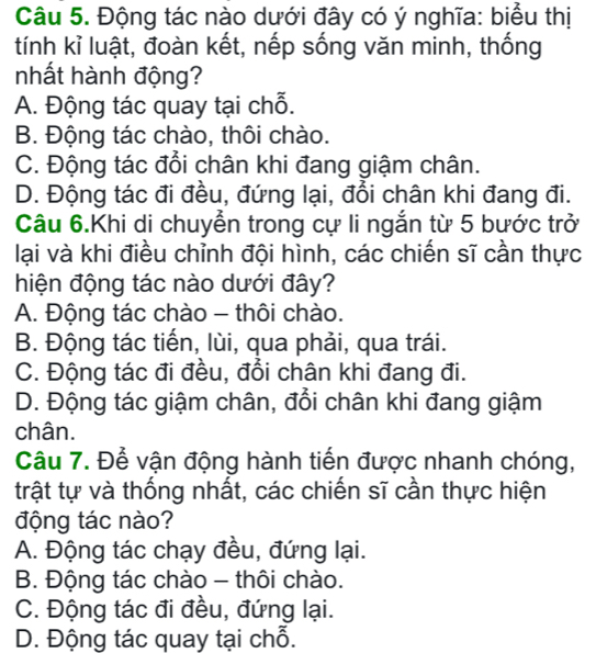 Động tác nào dưới đây có ý nghĩa: biểu thị
tính kỉ luật, đoàn kết, nếp sống văn minh, thống
nhất hành động?
A. Động tác quay tại chỗ.
B. Động tác chào, thôi chào.
C. Động tác đổi chân khi đang giậm chân.
D. Động tác đi đều, đứng lại, đổi chân khi đang đi.
Câu 6.Khi di chuyển trong cự li ngắn từ 5 bước trở
lại và khi điều chỉnh đội hình, các chiến sĩ cần thực
hiện động tác nào dưới đây?
A. Động tác chào - thôi chào.
B. Động tác tiến, lùi, qua phải, qua trái.
C. Động tác đi đều, đổi chân khi đang đi.
D. Động tác giậm chân, đổi chân khi đang giậm
chân.
Câu 7. Để vận động hành tiến được nhanh chóng,
trật tự và thống nhất, các chiến sĩ cần thực hiện
động tác nào?
A. Động tác chạy đều, đứng lại.
B. Động tác chào - thôi chào.
C. Động tác đi đều, đứng lại.
D. Động tác quay tại chỗ.