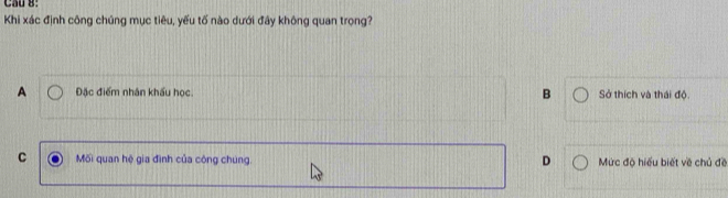 Cầu 8:
Khi xác định công chúng mục tiêu, yếu tố nào dưới đây không quan trọng?
A Đặc điểm nhân khẩu học. B Sở thích và thái độ
D
C Mối quan hệ gia đình của công chung. Mức độ hiểu biết về chủ đề