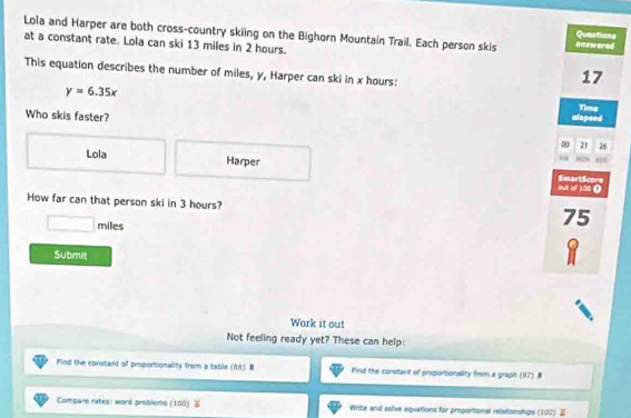 Lola and Harper are both cross-country skiing on the Bighorn Mountain Trail. Each person skis anawered
Queations
at a constant rate. Lola can ski 13 miles in 2 hours.
This equation describes the number of miles, y, Harper can ski in x hours :
17
y=6.35x
Who skis faster?
alopsed Time
0 21 26
Lola Harper SmartScore
but of 100 (
How far can that person ski in 3 hours?
miles
75
Submit
Work it out
Not feeling ready yet? These can help:
Find the constant of proportionality from a table (88) Find the constant of preportionality from a graph (87) 
Compare rates: word problems (100) Write and solve equations for proportional relationships (100)