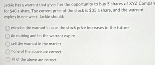 Jackie has a warrant that gives her the opportunity to buy 5 shares of XYZ Compan
for $40 a share. The current price of the stock is $35 a share, and the warrant
expires in one week. Jackie should:
exercise the warrant in case the stock price increases in the future.
do nothing and let the warrant expire.
sell the warrant in the market.
none of the above are correct
all of the above are correct