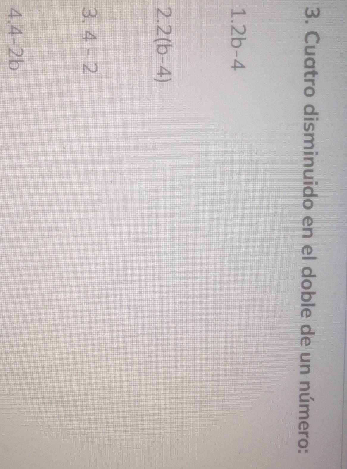 Cuatro disminuido en el doble de un número:
1.2b-4
2.2(b-4)
3 4-2
4.4-2b