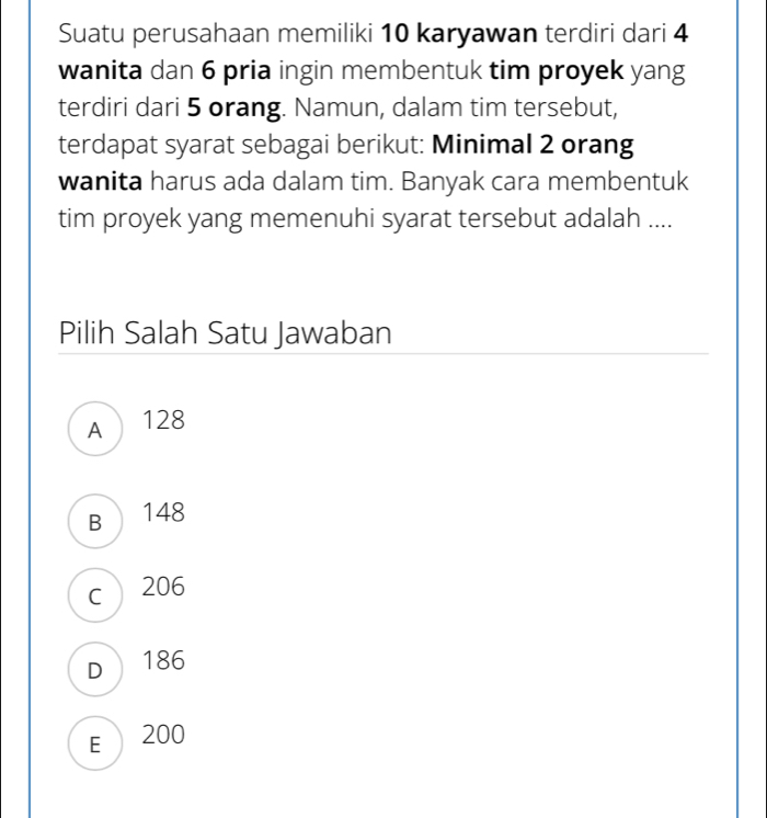 Suatu perusahaan memiliki 10 karyawan terdiri dari 4
wanita dan 6 pria ingin membentuk tim proyek yang
terdiri dari 5 orang. Namun, dalam tim tersebut,
terdapat syarat sebagai berikut: Minimal 2 orang
wanita harus ada dalam tim. Banyak cara membentuk
tim proyek yang memenuhi syarat tersebut adalah ....
Pilih Salah Satu Jawaban
A 128
B 148
c 206
D 186
E 200