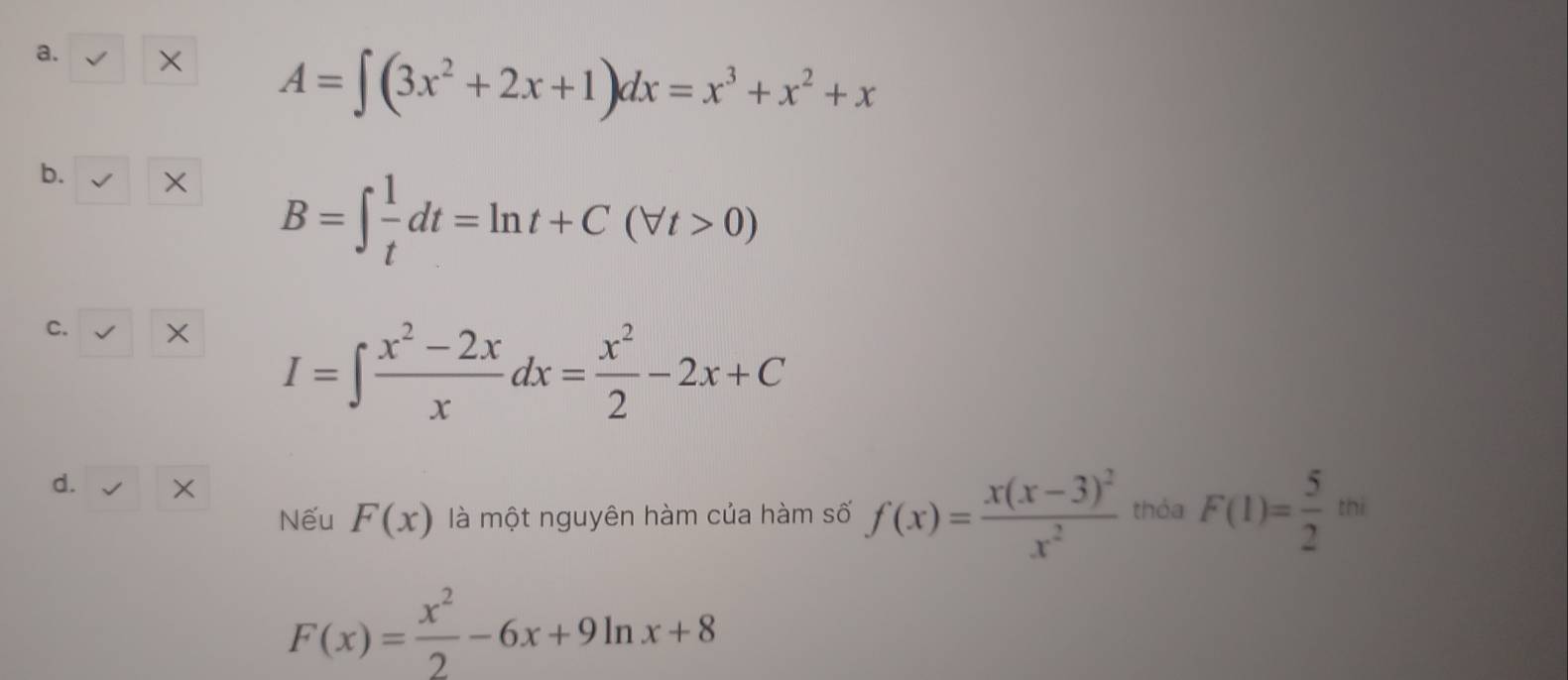 × A=∈t (3x^2+2x+1)dx=x^3+x^2+x
b. × B=∈t  1/t dt=ln t+C(forall t>0)
C. ×
I=∈t  (x^2-2x)/x dx= x^2/2 -2x+C
d. 
Nếu F(x) là một nguyên hàm của hàm số f(x)=frac x(x-3)^2x^2 thỏa F(1)= 5/2 m
F(x)= x^2/2 -6x+9ln x+8