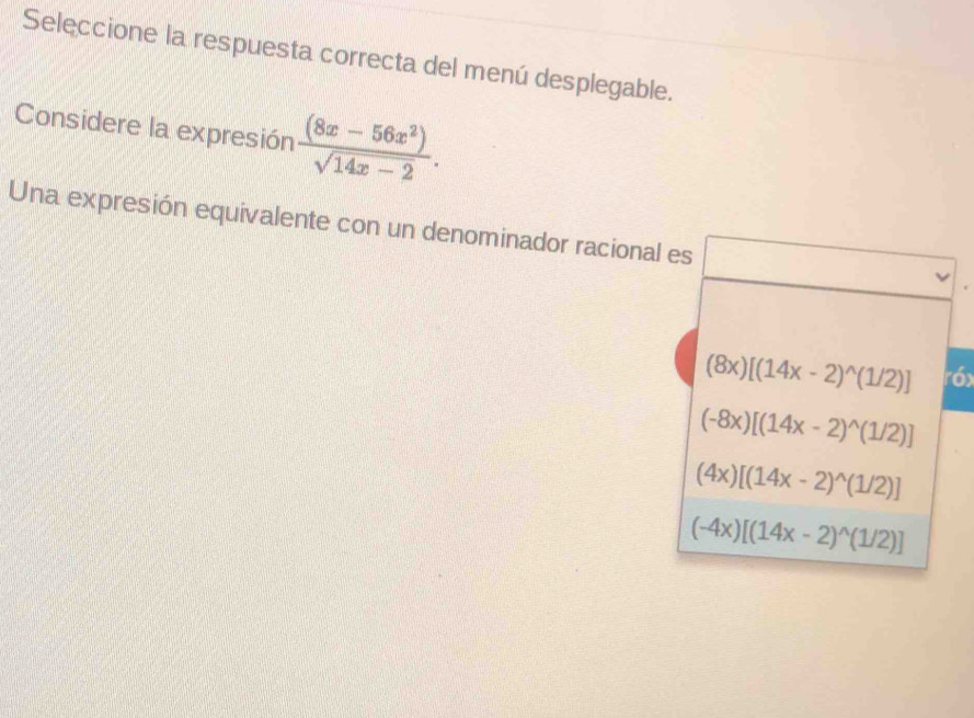 Seleccione la respuesta correcta del menú desplegable.
Considere la expresión  ((8x-56x^2))/sqrt(14x-2) . 
Una expresión equivalente con un denominador racional es
(8x)[(14x-2)^wedge (1/2)] róx
(-8x)[(14x-2)^wedge (1/2)]
(4x)[(14x-2)^wedge (1/2)]
(-4x)[(14x-2)^wedge (1/2)]