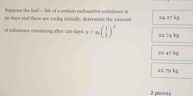 Suppose the half - life of a certain radioactive substance is
50 days and there are 120kg initially, determine the amount 24.27 kg
of substance remaining after 120 days. y=y_0( 1/2 )^ t/T  22.74 kg
22.47 kg
22.79 kg
2 points