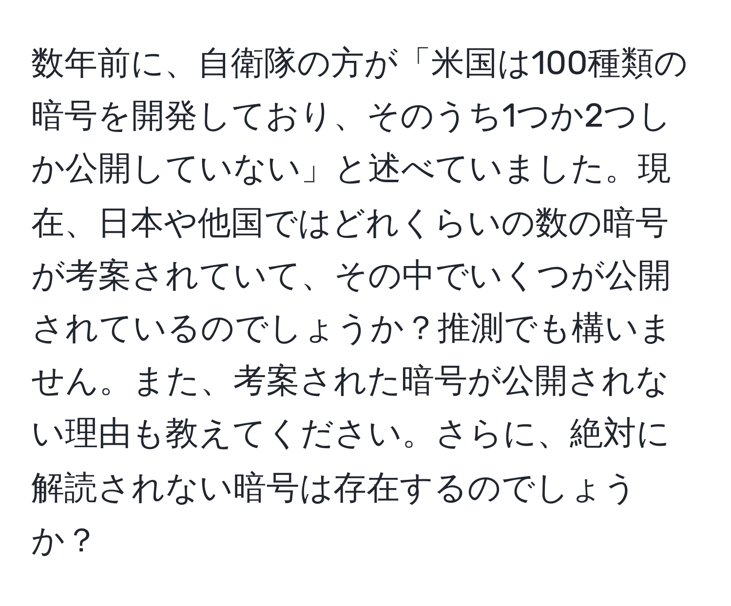 数年前に、自衛隊の方が「米国は100種類の暗号を開発しており、そのうち1つか2つしか公開していない」と述べていました。現在、日本や他国ではどれくらいの数の暗号が考案されていて、その中でいくつが公開されているのでしょうか？推測でも構いません。また、考案された暗号が公開されない理由も教えてください。さらに、絶対に解読されない暗号は存在するのでしょうか？