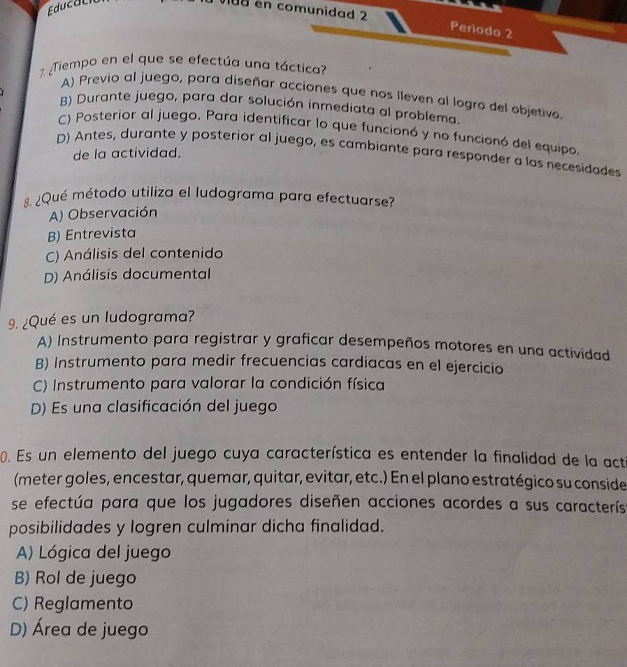 Educació
u8 en comunidad 2 Periodo 2
7. ¿Tiempo en el que se efectúa una táctica?
A) Previo al juego, para diseñar acciones que nos lleven al logro del objetivo.
B) Durante juego, para dar solución inmediata al problema.
C) Posterior al juego. Para identificar lo que funcionó y no funcionó del equipo.
D) Antes, durante y posterior al juego, es cambiante para responder a las necesidades
de la actividad.
8. ¿Qué método utiliza el ludograma para efectuarse?
A) Observación
B) Entrevista
C) Análisis del contenido
D) Análisis documental
9. ¿Qué es un ludograma?
A) Instrumento para registrar y graficar desempeños motores en una actividad
B) Instrumento para medir frecuencias cardiacas en el ejercicio
C) Instrumento para valorar la condición física
D) Es una clasificación del juego
0. Es un elemento del juego cuya característica es entender la finalidad de la actí
(meter goles, encestar, quemar, quitar, evitar, etc.) En el plano estratégico su conside
se efectúa para que los jugadores diseñen acciones acordes a sus caracterís
posibilidades y logren culminar dicha finalidad.
A) Lógica del juego
B) Rol de juego
C) Reglamento
D) Área de juego