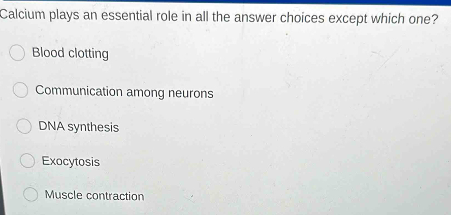 Calcium plays an essential role in all the answer choices except which one?
Blood clotting
Communication among neurons
DNA synthesis
Exocytosis
Muscle contraction